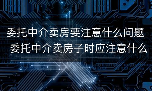 委托中介卖房要注意什么问题 委托中介卖房子时应注意什么