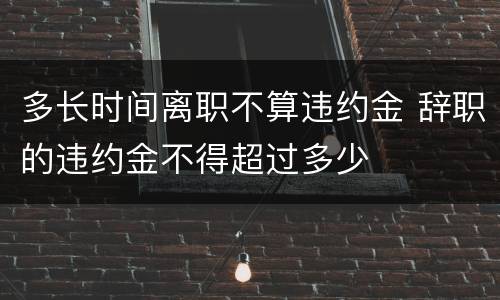 多长时间离职不算违约金 辞职的违约金不得超过多少