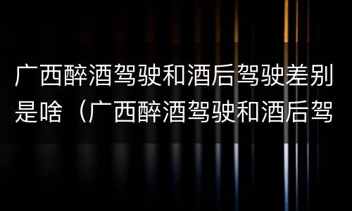 广西醉酒驾驶和酒后驾驶差别是啥（广西醉酒驾驶和酒后驾驶差别是啥呢）