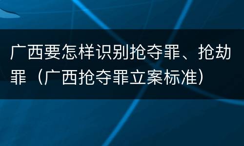广西要怎样识别抢夺罪、抢劫罪（广西抢夺罪立案标准）