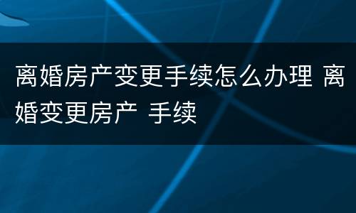 离婚房产变更手续怎么办理 离婚变更房产 手续