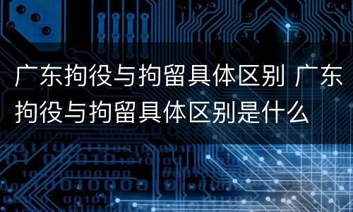 广东拘役与拘留具体区别 广东拘役与拘留具体区别是什么