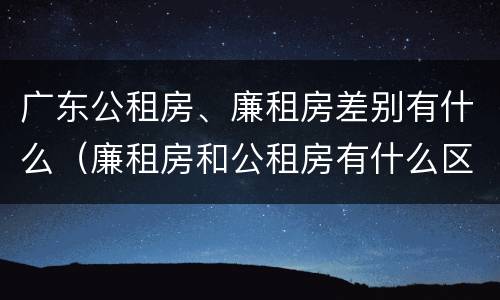 广东公租房、廉租房差别有什么（廉租房和公租房有什么区别广州）