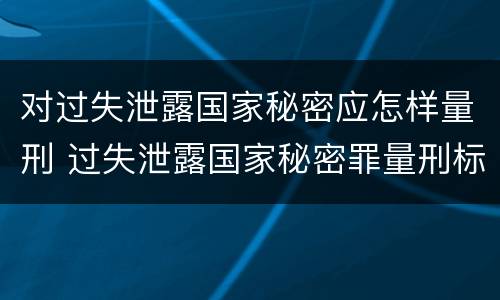对过失泄露国家秘密应怎样量刑 过失泄露国家秘密罪量刑标准