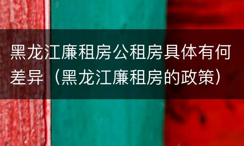 黑龙江廉租房公租房具体有何差异（黑龙江廉租房的政策）
