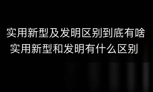 实用新型及发明区别到底有啥 实用新型和发明有什么区别