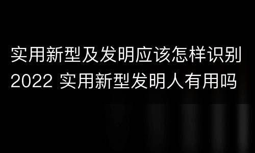 实用新型及发明应该怎样识别2022 实用新型发明人有用吗