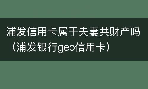 浦发信用卡属于夫妻共财产吗（浦发银行geo信用卡）
