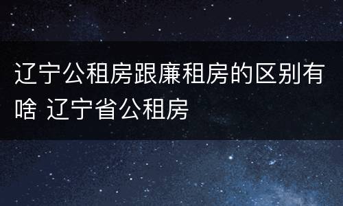 辽宁公租房跟廉租房的区别有啥 辽宁省公租房