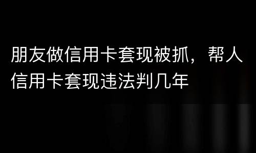 朋友做信用卡套现被抓，帮人信用卡套现违法判几年