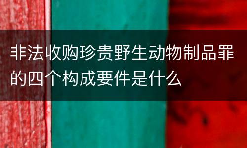 非法收购珍贵野生动物制品罪的四个构成要件是什么