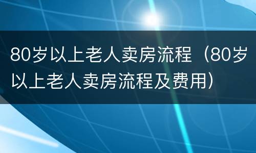 80岁以上老人卖房流程（80岁以上老人卖房流程及费用）