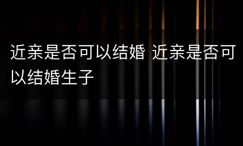 近亲是否可以结婚 近亲是否可以结婚生子