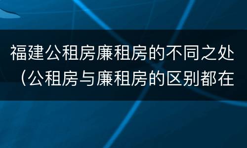 福建公租房廉租房的不同之处（公租房与廉租房的区别都在此,别再搞错了!）