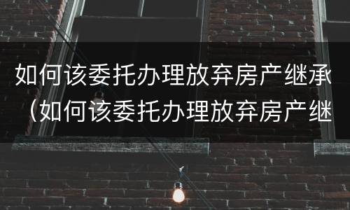 如何该委托办理放弃房产继承（如何该委托办理放弃房产继承权）