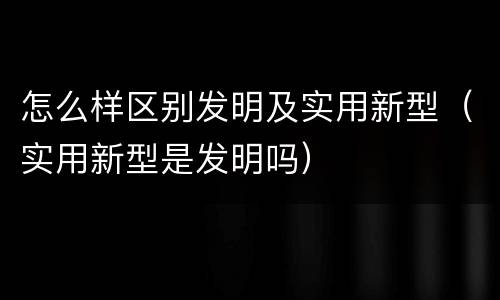 怎么样区别发明及实用新型（实用新型是发明吗）