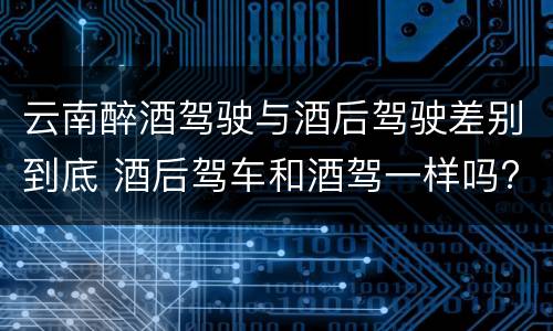 云南醉酒驾驶与酒后驾驶差别到底 酒后驾车和酒驾一样吗?
