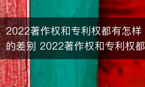 2022著作权和专利权都有怎样的差别 2022著作权和专利权都有怎样的差别呢