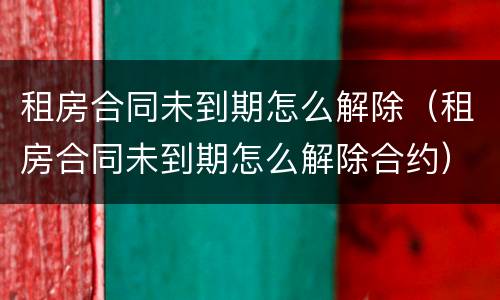 租房合同未到期怎么解除（租房合同未到期怎么解除合约）