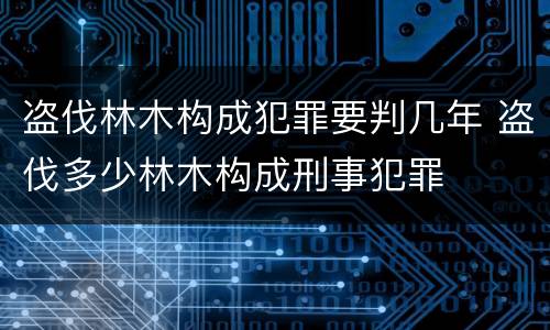 盗伐林木构成犯罪要判几年 盗伐多少林木构成刑事犯罪