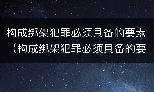 构成绑架犯罪必须具备的要素（构成绑架犯罪必须具备的要素包括）