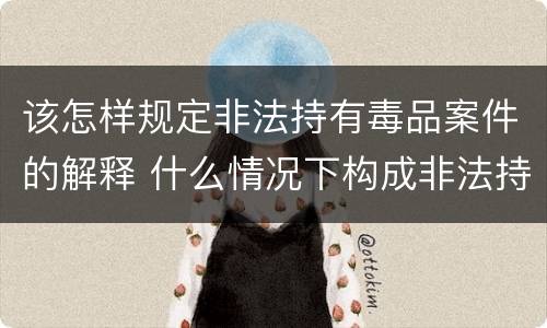 该怎样规定非法持有毒品案件的解释 什么情况下构成非法持有毒品罪