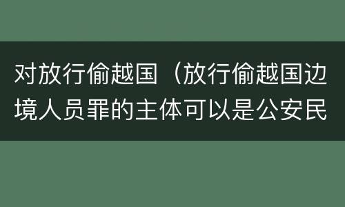 对放行偷越国（放行偷越国边境人员罪的主体可以是公安民警吗）