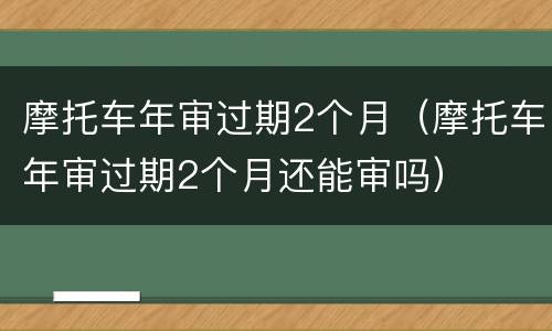 摩托车年审过期2个月（摩托车年审过期2个月还能审吗）