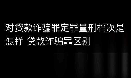 对贷款诈骗罪定罪量刑档次是怎样 贷款诈骗罪区别
