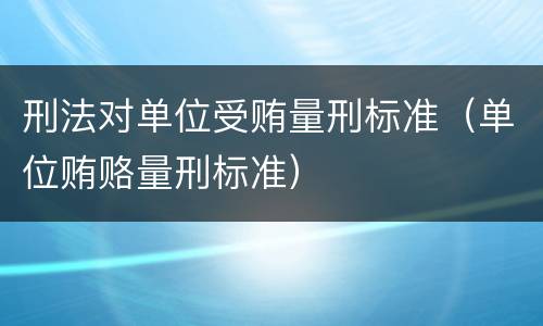 刑法对单位受贿量刑标准（单位贿赂量刑标准）