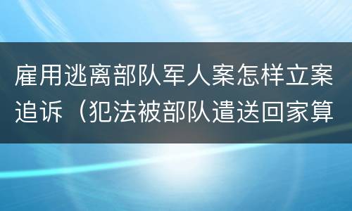 雇用逃离部队军人案怎样立案追诉（犯法被部队遣送回家算逃兵吗）