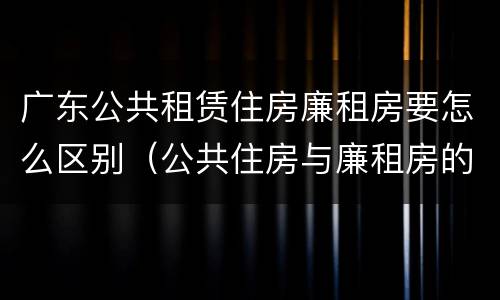 广东公共租赁住房廉租房要怎么区别（公共住房与廉租房的区别）
