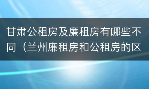 甘肃公租房及廉租房有哪些不同（兰州廉租房和公租房的区别）