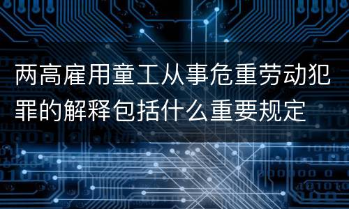 两高雇用童工从事危重劳动犯罪的解释包括什么重要规定