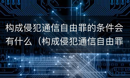 构成侵犯通信自由罪的条件会有什么（构成侵犯通信自由罪的条件会有什么后果）
