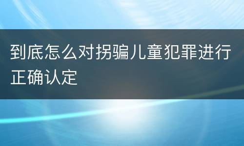 到底怎么对拐骗儿童犯罪进行正确认定
