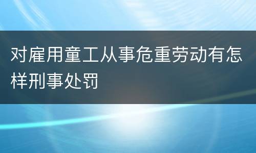 对雇用童工从事危重劳动有怎样刑事处罚