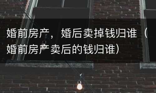 婚前房产，婚后卖掉钱归谁（婚前房产卖后的钱归谁）
