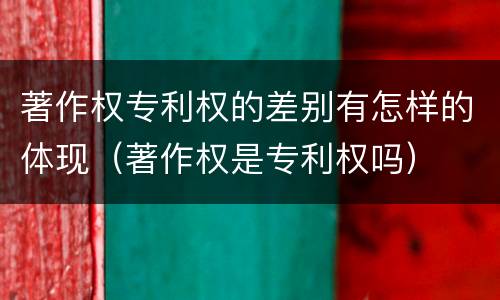 著作权专利权的差别有怎样的体现（著作权是专利权吗）