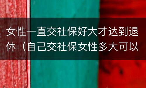 女性一直交社保好大才达到退休（自己交社保女性多大可以退休）