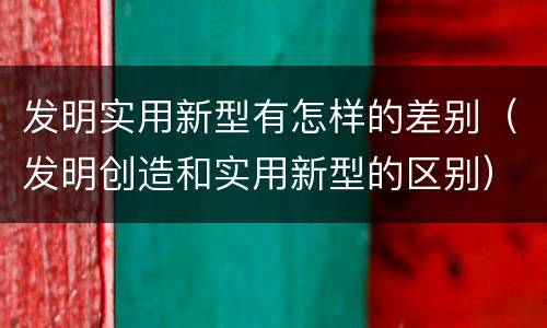 发明实用新型有怎样的差别（发明创造和实用新型的区别）
