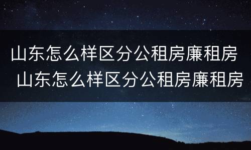 山东怎么样区分公租房廉租房 山东怎么样区分公租房廉租房呢