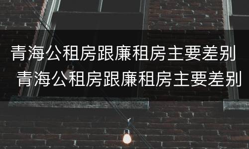 青海公租房跟廉租房主要差别 青海公租房跟廉租房主要差别在哪
