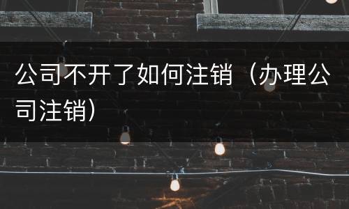 公司不开了如何注销（办理公司注销）