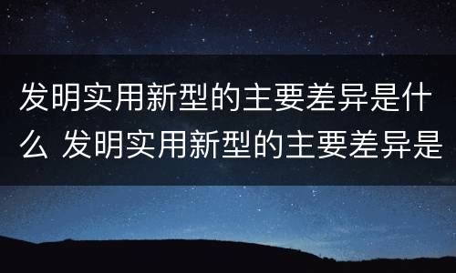 发明实用新型的主要差异是什么 发明实用新型的主要差异是什么意思