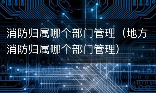 消防归属哪个部门管理（地方消防归属哪个部门管理）