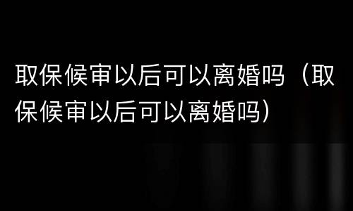 取保候审以后可以离婚吗（取保候审以后可以离婚吗）