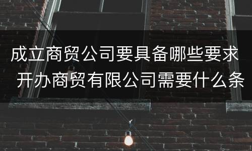 成立商贸公司要具备哪些要求 开办商贸有限公司需要什么条件