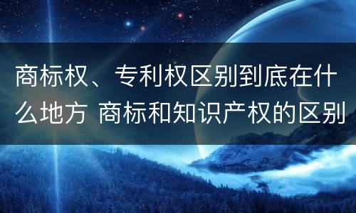 商标权、专利权区别到底在什么地方 商标和知识产权的区别