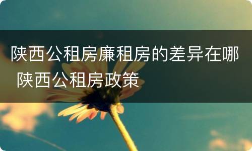 陕西公租房廉租房的差异在哪 陕西公租房政策
